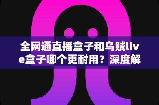 全网通直播盒子和乌贼live盒子哪个更耐用?深度解析两款设备的寿命与选购指南 全网通直播盒子和乌贼live盒子哪个更耐用?深度解析两款设备的寿命与选购指南