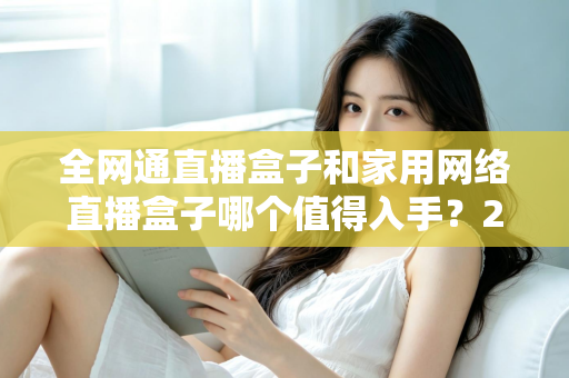 全网通直播盒子和家用网络直播盒子哪个值得入手？2025最新选购指南与深度对比分析