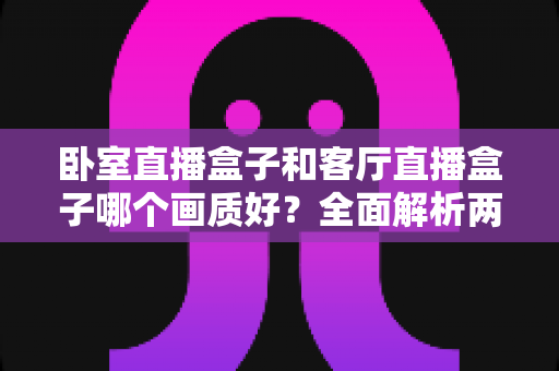 卧室直播盒子和客厅直播盒子哪个画质好？全面解析两大使用场景的画质差异与优化方案