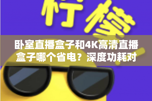 卧室直播盒子和4K高清直播盒子哪个省电？深度功耗对比与省电选购全攻略