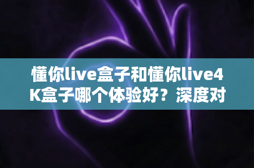 懂你live盒子和懂你live4K盒子哪个体验好？深度对比评测帮你选对不选贵
