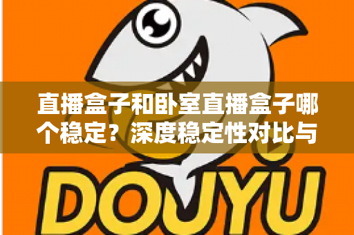 直播盒子和卧室直播盒子哪个稳定？深度稳定性对比与实用选购指南