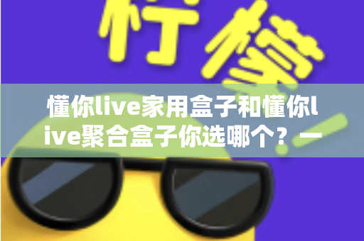懂你live家用盒子和懂你live聚合盒子你选哪个？一文看懂两大盒子的区别与选购指南