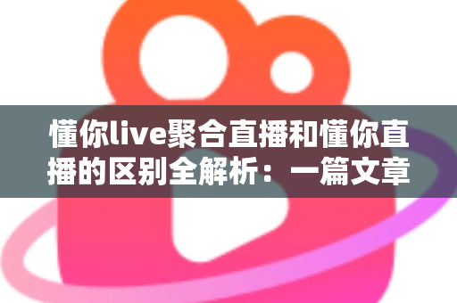 懂你live聚合直播和懂你直播的区别全解析：一篇文章帮你选对直播平台