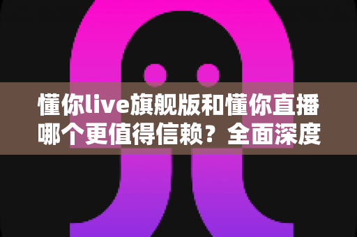 懂你live旗舰版和懂你直播哪个更值得信赖？全面深度对比分析，帮你做出最明智的选择
