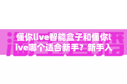 懂你live智能盒子和懂你live哪个适合新手？新手入门选择全攻略一文看懂
