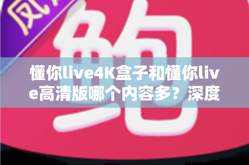 懂你live4K盒子和懂你live高清版哪个内容多？深度对比帮你选对版本不踩坑