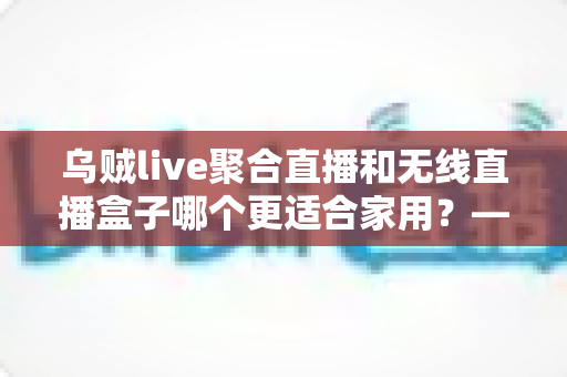 乌贼live聚合直播和无线直播盒子哪个更适合家用?——家庭直播观看方案深度对比与选购指南 乌贼live聚合直播和无线直播盒子哪个更适合家用?——家庭直播观看方案深度对比与选购指南