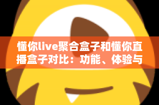 懂你live聚合盒子和懂你直播盒子对比：功能、体验与适用人群全方位解析，帮你选出更适合的电视直播工具
