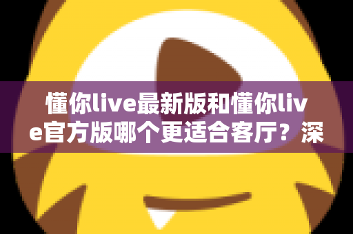 懂你live最新版和懂你live官方版哪个更适合客厅?深度对比解析,助你打造极致客厅影音新体验 懂你live最新版和懂你live官方版哪个更适合客厅?深度对比解析,助你打造极致客厅影音新体验
