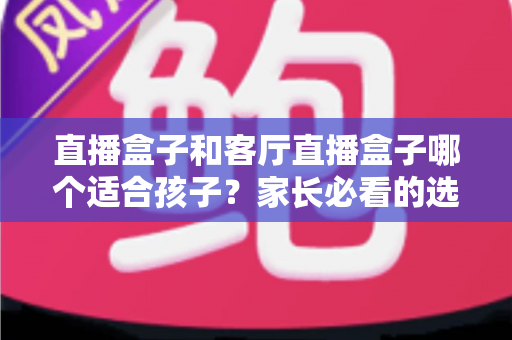 直播盒子和客厅直播盒子哪个适合孩子？家长必看的选购指南与全面对比解析