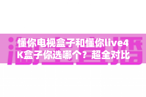 懂你电视盒子和懂你live4K盒子你选哪个？超全对比选购指南帮你一次搞懂