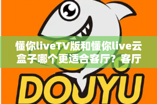 懂你liveTV版和懂你live云盒子哪个更适合客厅？客厅观影方案深度对比与选购指南