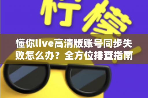 懂你live高清版账号同步失败怎么办？全方位排查指南与快速解决方案