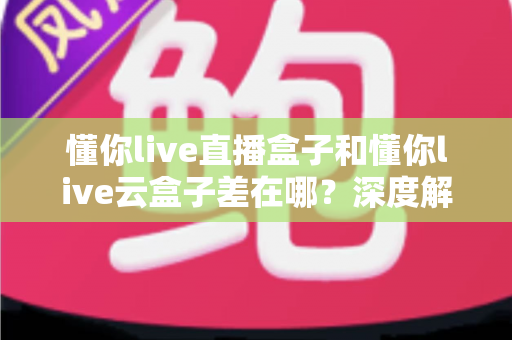 懂你live直播盒子和懂你live云盒子差在哪？深度解析两者核心差异与选购全指南