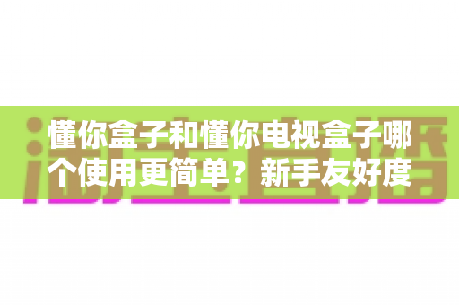 懂你盒子和懂你电视盒子哪个使用更简单？新手友好度全方位深度评测指南