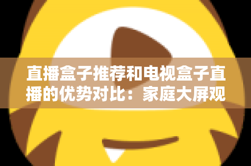 直播盒子推荐和电视盒子直播的优势对比：家庭大屏观影设备选购全攻略，帮你找到最适合自己的直播解决方案
