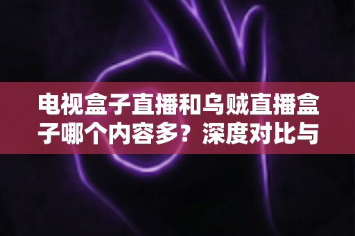 电视盒子直播和乌贼直播盒子哪个内容多?深度对比与选购指南 电视盒子直播和乌贼直播盒子哪个内容多?深度对比与选购指南