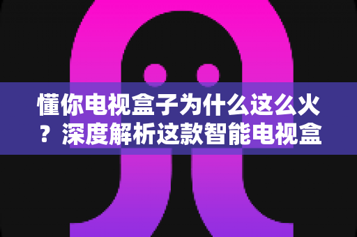 懂你电视盒子为什么这么火?深度解析这款智能电视盒子爆火背后的真正原因与选购指南 懂你电视盒子为什么这么火?深度解析这款智能电视盒子爆火背后的真正原因与选购指南
