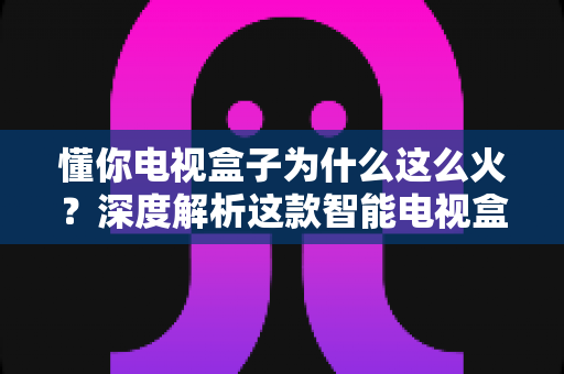 懂你电视盒子为什么这么火？深度解析这款智能电视盒子爆火背后的真正原因与选购指南