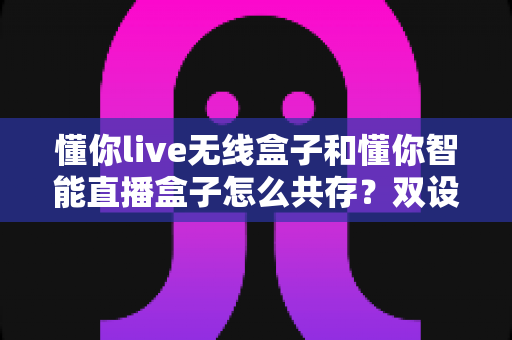 懂你live无线盒子和懂你智能直播盒子怎么共存?双设备协同使用全攻略助你直播效率翻倍 懂你live无线盒子和懂你智能直播盒子怎么共存?双设备协同使用全攻略助你直播效率翻倍