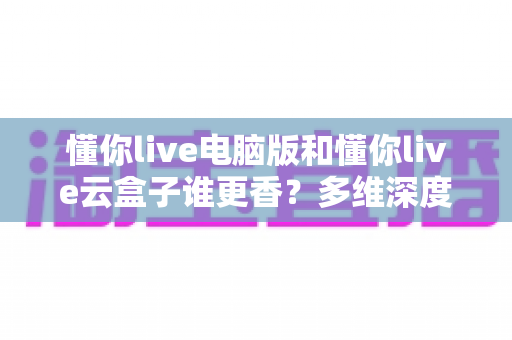 懂你live电脑版和懂你live云盒子谁更香？多维深度对比教你选对不踩坑