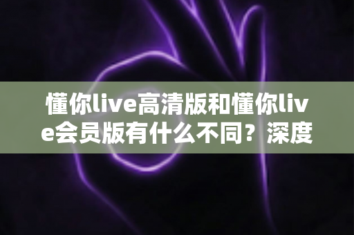 懂你live高清版和懂你live会员版有什么不同？深度对比解析助你选出最适合的版本
