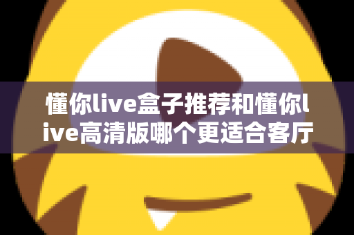 懂你live盒子推荐和懂你live高清版哪个更适合客厅？2025年客厅观影设备选购深度指南