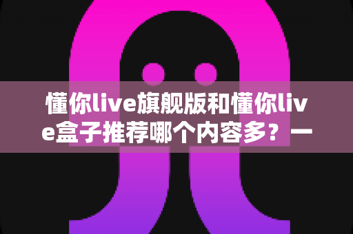 懂你live旗舰版和懂你live盒子推荐哪个内容多？一篇讲透差异的深度对比选购指南
