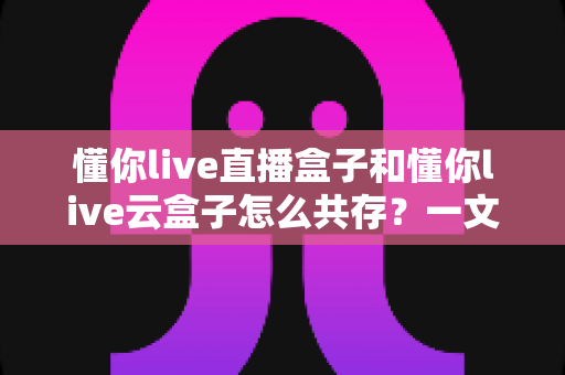 懂你live直播盒子和懂你live云盒子怎么共存？一文读懂双盒安装与搭配使用全攻略