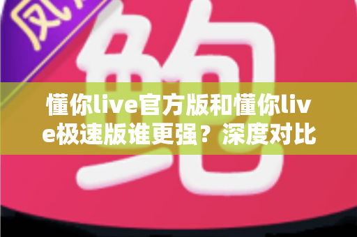 懂你live官方版和懂你live极速版谁更强？深度对比解析，帮你找到最适合自己的直播应用版本