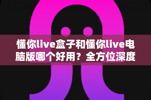 懂你live盒子和懂你live电脑版哪个好用？全方位深度对比评测，帮你选出最适合的直播神器