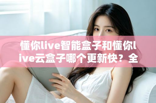 懂你live智能盒子和懂你live云盒子哪个更新快?全面对比解析助你选对电视盒子 懂你live智能盒子和懂你live云盒子哪个更新快?全面对比解析助你选对电视盒子