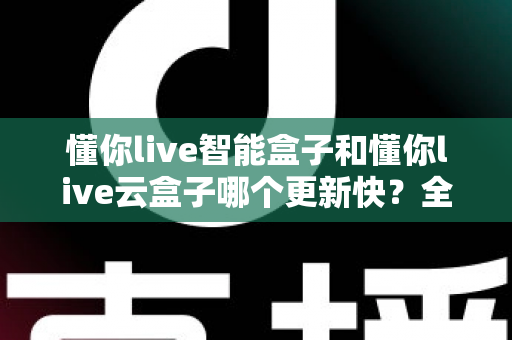 懂你live智能盒子和懂你live云盒子哪个更新快?全面对比解析助你选对电视盒子 懂你live智能盒子和懂你live云盒子哪个更新快?全面对比解析助你选对电视盒子