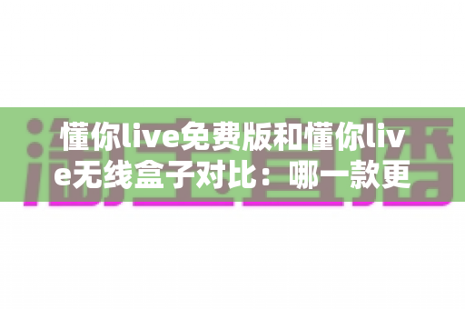 懂你live免费版和懂你live无线盒子对比：哪一款更适合你的K歌与直播需求？全方位深度解析助你轻松选购