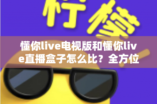懂你live电视版和懂你live直播盒子怎么比？全方位对比解析帮你选出最适合的观看方案