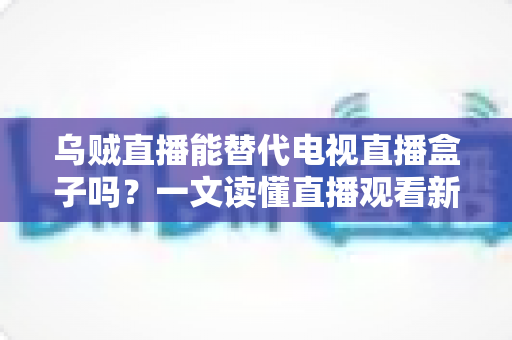 乌贼直播能替代电视直播盒子吗？一文读懂直播观看新选择的优势与局限
