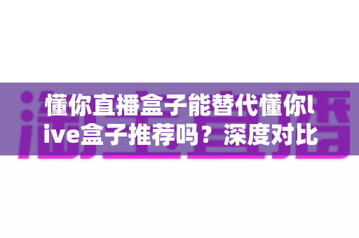 懂你直播盒子能替代懂你live盒子推荐吗?深度对比评测与实用选购指南 懂你直播盒子能替代懂你live盒子推荐吗?深度对比评测与实用选购指南