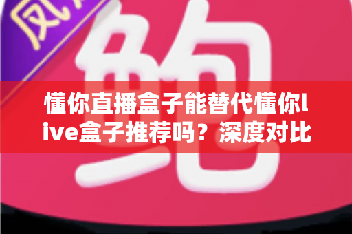懂你直播盒子能替代懂你live盒子推荐吗？深度对比评测与实用选购指南
