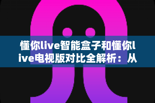 懂你live智能盒子和懂你live电视版对比全解析：从安装体验到性能表现，帮你选对最适合的大屏版本