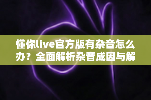 懂你live官方版有杂音怎么办？全面解析杂音成因与解决方法，助你快速恢复高清音质
