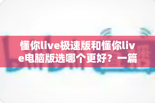懂你live极速版和懂你live电脑版选哪个更好?一篇看懂两大版本差异的全攻略 懂你live极速版和懂你live电脑版选哪个更好?一篇看懂两大版本差异的全攻略