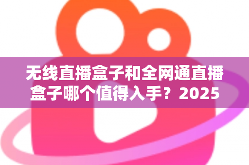 无线直播盒子和全网通直播盒子哪个值得入手？2025年最新选购指南与深度对比分析