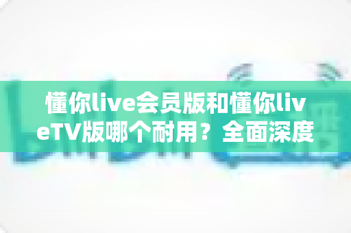 懂你live会员版和懂你liveTV版哪个耐用？全面深度对比分析与选购指南