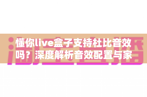 懂你live盒子支持杜比音效吗？深度解析音效配置与家庭影音体验优化指南