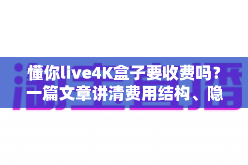 懂你live4K盒子要收费吗?一篇文章讲清费用结构、隐藏成本与选购避坑指南 懂你live4K盒子要收费吗?一篇文章讲清费用结构、隐藏成本与选购避坑指南