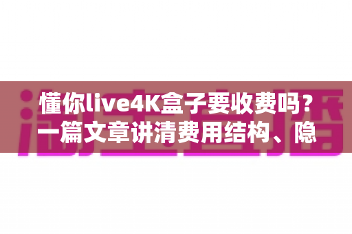 懂你live4K盒子要收费吗?一篇文章讲清费用结构、隐藏成本与选购避坑指南 懂你live4K盒子要收费吗?一篇文章讲清费用结构、隐藏成本与选购避坑指南