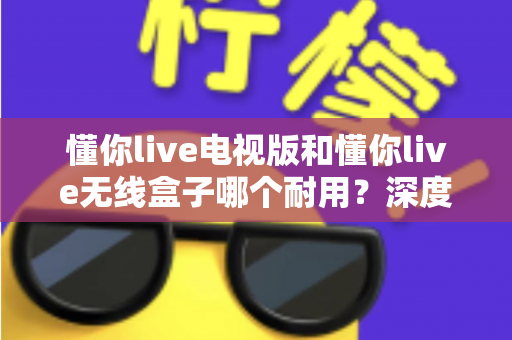 懂你live电视版和懂你live无线盒子哪个耐用？深度解析两大方案的耐用性差异与选购指南