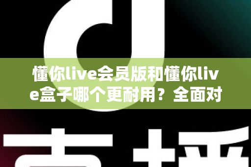 懂你live会员版和懂你live盒子哪个更耐用？全面对比分析与选购指南
