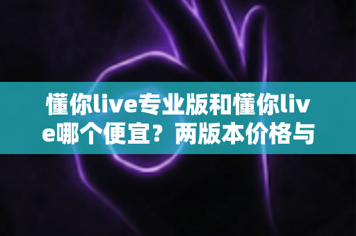 懂你live专业版和懂你live哪个便宜?两版本价格与性价比深度对比指南 懂你live专业版和懂你live哪个便宜?两版本价格与性价比深度对比指南